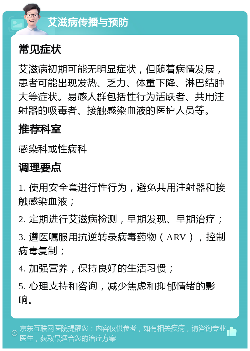 艾滋病传播与预防 常见症状 艾滋病初期可能无明显症状，但随着病情发展，患者可能出现发热、乏力、体重下降、淋巴结肿大等症状。易感人群包括性行为活跃者、共用注射器的吸毒者、接触感染血液的医护人员等。 推荐科室 感染科或性病科 调理要点 1. 使用安全套进行性行为，避免共用注射器和接触感染血液； 2. 定期进行艾滋病检测，早期发现、早期治疗； 3. 遵医嘱服用抗逆转录病毒药物（ARV），控制病毒复制； 4. 加强营养，保持良好的生活习惯； 5. 心理支持和咨询，减少焦虑和抑郁情绪的影响。