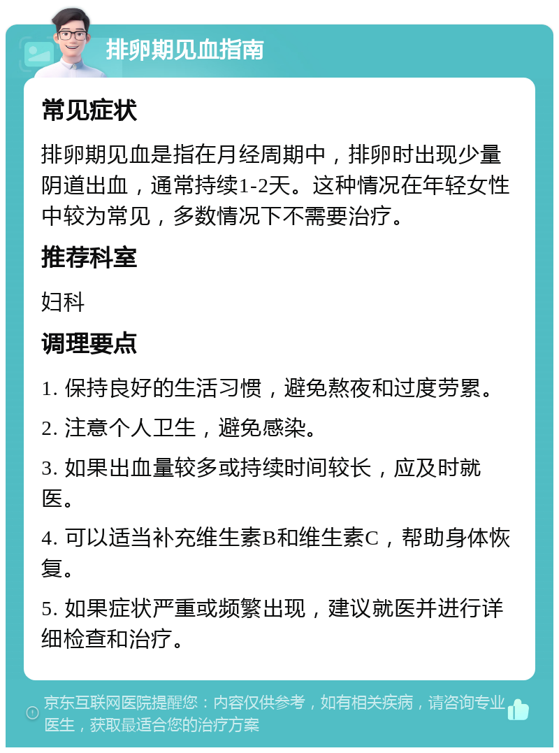 排卵期见血指南 常见症状 排卵期见血是指在月经周期中，排卵时出现少量阴道出血，通常持续1-2天。这种情况在年轻女性中较为常见，多数情况下不需要治疗。 推荐科室 妇科 调理要点 1. 保持良好的生活习惯，避免熬夜和过度劳累。 2. 注意个人卫生，避免感染。 3. 如果出血量较多或持续时间较长，应及时就医。 4. 可以适当补充维生素B和维生素C，帮助身体恢复。 5. 如果症状严重或频繁出现，建议就医并进行详细检查和治疗。