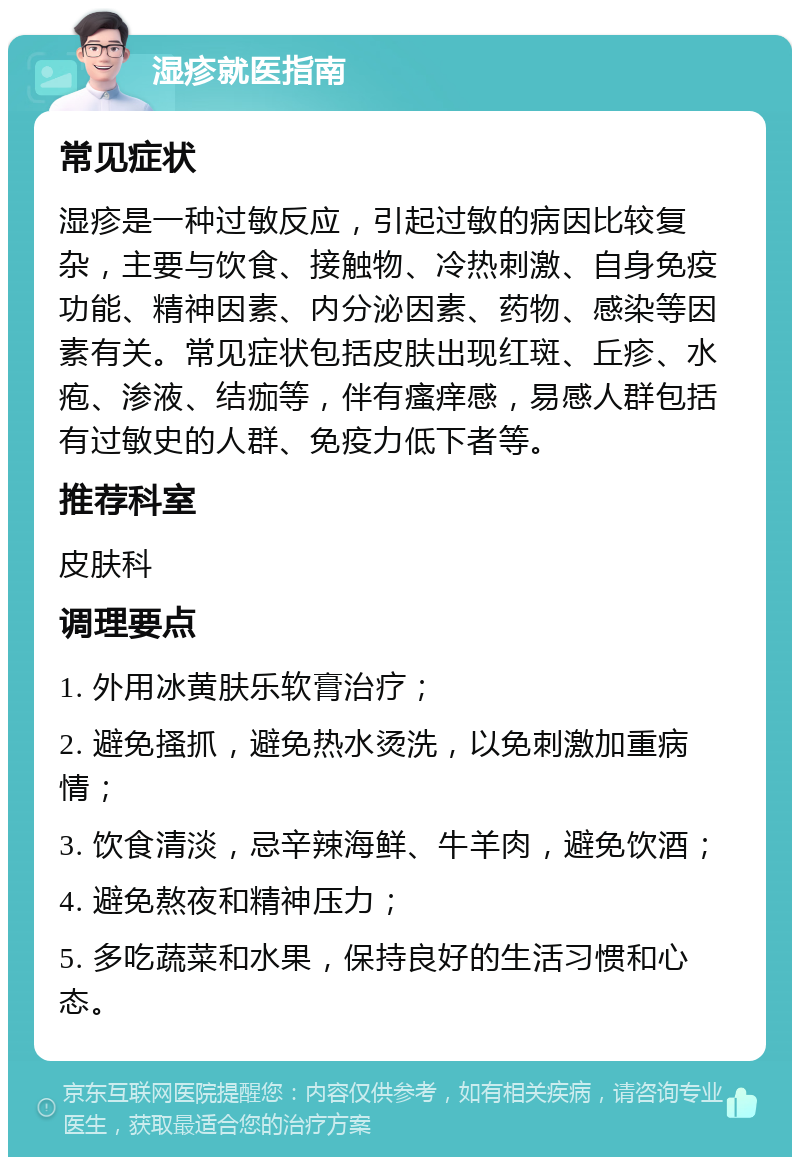 湿疹就医指南 常见症状 湿疹是一种过敏反应，引起过敏的病因比较复杂，主要与饮食、接触物、冷热刺激、自身免疫功能、精神因素、内分泌因素、药物、感染等因素有关。常见症状包括皮肤出现红斑、丘疹、水疱、渗液、结痂等，伴有瘙痒感，易感人群包括有过敏史的人群、免疫力低下者等。 推荐科室 皮肤科 调理要点 1. 外用冰黄肤乐软膏治疗； 2. 避免搔抓，避免热水烫洗，以免刺激加重病情； 3. 饮食清淡，忌辛辣海鲜、牛羊肉，避免饮酒； 4. 避免熬夜和精神压力； 5. 多吃蔬菜和水果，保持良好的生活习惯和心态。