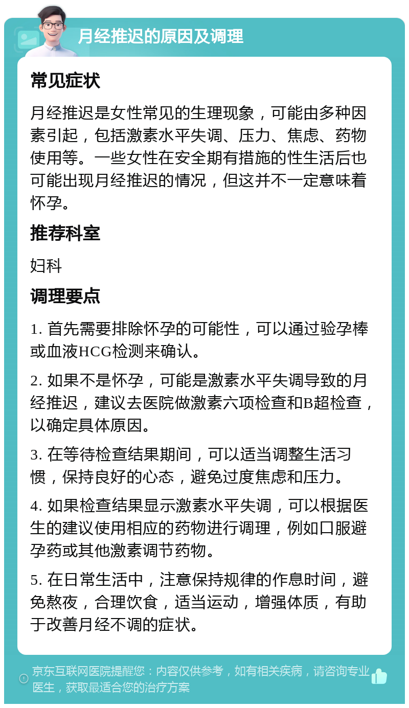 月经推迟的原因及调理 常见症状 月经推迟是女性常见的生理现象，可能由多种因素引起，包括激素水平失调、压力、焦虑、药物使用等。一些女性在安全期有措施的性生活后也可能出现月经推迟的情况，但这并不一定意味着怀孕。 推荐科室 妇科 调理要点 1. 首先需要排除怀孕的可能性，可以通过验孕棒或血液HCG检测来确认。 2. 如果不是怀孕，可能是激素水平失调导致的月经推迟，建议去医院做激素六项检查和B超检查，以确定具体原因。 3. 在等待检查结果期间，可以适当调整生活习惯，保持良好的心态，避免过度焦虑和压力。 4. 如果检查结果显示激素水平失调，可以根据医生的建议使用相应的药物进行调理，例如口服避孕药或其他激素调节药物。 5. 在日常生活中，注意保持规律的作息时间，避免熬夜，合理饮食，适当运动，增强体质，有助于改善月经不调的症状。