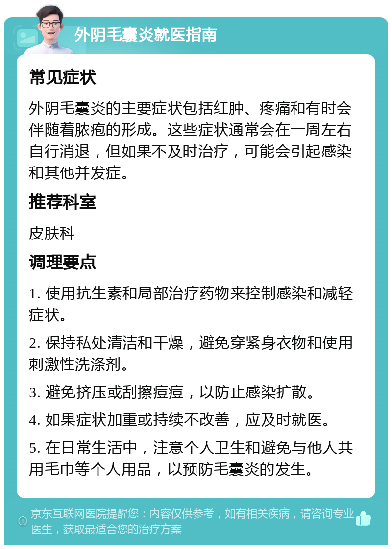 外阴毛囊炎就医指南 常见症状 外阴毛囊炎的主要症状包括红肿、疼痛和有时会伴随着脓疱的形成。这些症状通常会在一周左右自行消退，但如果不及时治疗，可能会引起感染和其他并发症。 推荐科室 皮肤科 调理要点 1. 使用抗生素和局部治疗药物来控制感染和减轻症状。 2. 保持私处清洁和干燥，避免穿紧身衣物和使用刺激性洗涤剂。 3. 避免挤压或刮擦痘痘，以防止感染扩散。 4. 如果症状加重或持续不改善，应及时就医。 5. 在日常生活中，注意个人卫生和避免与他人共用毛巾等个人用品，以预防毛囊炎的发生。