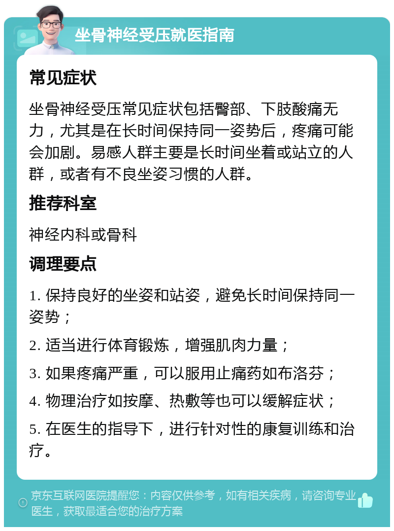 坐骨神经受压就医指南 常见症状 坐骨神经受压常见症状包括臀部、下肢酸痛无力，尤其是在长时间保持同一姿势后，疼痛可能会加剧。易感人群主要是长时间坐着或站立的人群，或者有不良坐姿习惯的人群。 推荐科室 神经内科或骨科 调理要点 1. 保持良好的坐姿和站姿，避免长时间保持同一姿势； 2. 适当进行体育锻炼，增强肌肉力量； 3. 如果疼痛严重，可以服用止痛药如布洛芬； 4. 物理治疗如按摩、热敷等也可以缓解症状； 5. 在医生的指导下，进行针对性的康复训练和治疗。