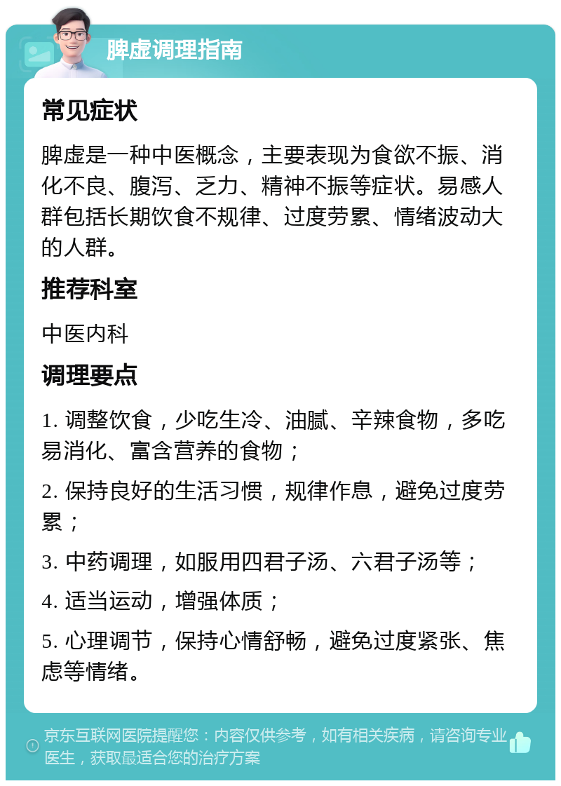 脾虚调理指南 常见症状 脾虚是一种中医概念，主要表现为食欲不振、消化不良、腹泻、乏力、精神不振等症状。易感人群包括长期饮食不规律、过度劳累、情绪波动大的人群。 推荐科室 中医内科 调理要点 1. 调整饮食，少吃生冷、油腻、辛辣食物，多吃易消化、富含营养的食物； 2. 保持良好的生活习惯，规律作息，避免过度劳累； 3. 中药调理，如服用四君子汤、六君子汤等； 4. 适当运动，增强体质； 5. 心理调节，保持心情舒畅，避免过度紧张、焦虑等情绪。