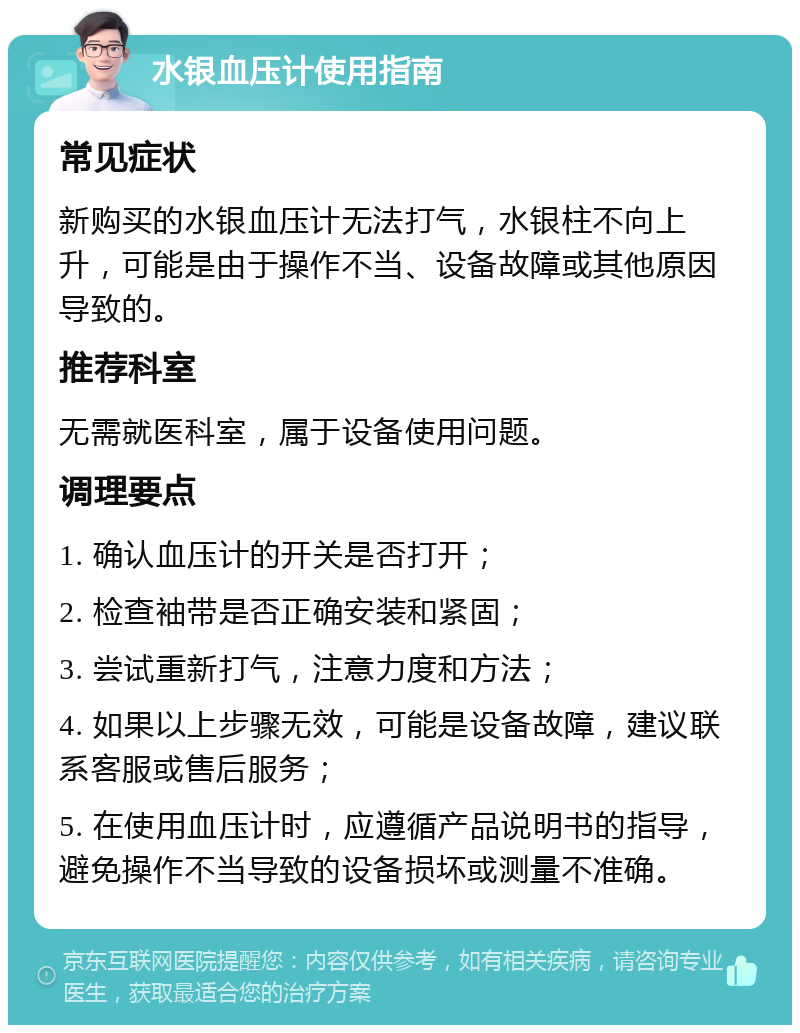 水银血压计使用指南 常见症状 新购买的水银血压计无法打气，水银柱不向上升，可能是由于操作不当、设备故障或其他原因导致的。 推荐科室 无需就医科室，属于设备使用问题。 调理要点 1. 确认血压计的开关是否打开； 2. 检查袖带是否正确安装和紧固； 3. 尝试重新打气，注意力度和方法； 4. 如果以上步骤无效，可能是设备故障，建议联系客服或售后服务； 5. 在使用血压计时，应遵循产品说明书的指导，避免操作不当导致的设备损坏或测量不准确。