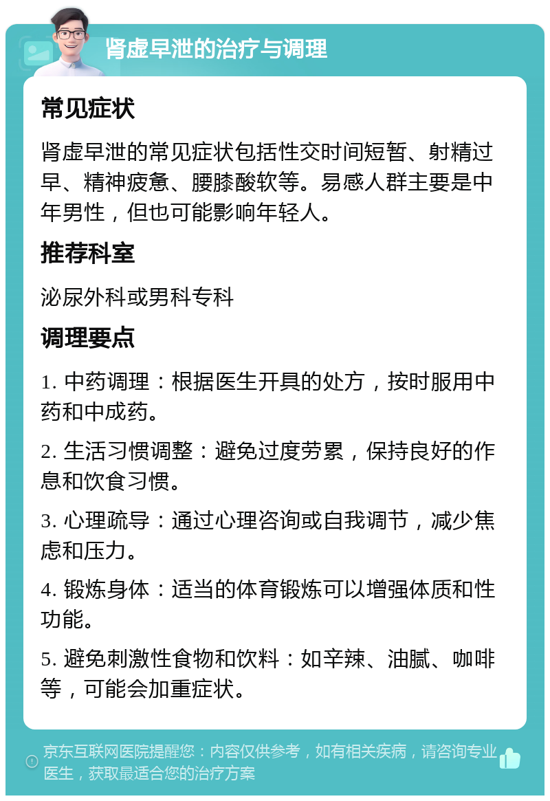 肾虚早泄的治疗与调理 常见症状 肾虚早泄的常见症状包括性交时间短暂、射精过早、精神疲惫、腰膝酸软等。易感人群主要是中年男性，但也可能影响年轻人。 推荐科室 泌尿外科或男科专科 调理要点 1. 中药调理：根据医生开具的处方，按时服用中药和中成药。 2. 生活习惯调整：避免过度劳累，保持良好的作息和饮食习惯。 3. 心理疏导：通过心理咨询或自我调节，减少焦虑和压力。 4. 锻炼身体：适当的体育锻炼可以增强体质和性功能。 5. 避免刺激性食物和饮料：如辛辣、油腻、咖啡等，可能会加重症状。