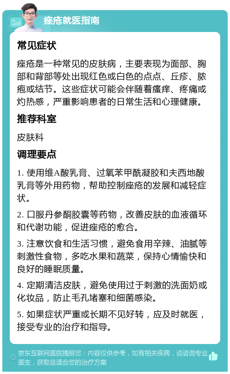 痤疮就医指南 常见症状 痤疮是一种常见的皮肤病，主要表现为面部、胸部和背部等处出现红色或白色的点点、丘疹、脓疱或结节。这些症状可能会伴随着瘙痒、疼痛或灼热感，严重影响患者的日常生活和心理健康。 推荐科室 皮肤科 调理要点 1. 使用维A酸乳膏、过氧苯甲酰凝胶和夫西地酸乳膏等外用药物，帮助控制痤疮的发展和减轻症状。 2. 口服丹参酮胶囊等药物，改善皮肤的血液循环和代谢功能，促进痤疮的愈合。 3. 注意饮食和生活习惯，避免食用辛辣、油腻等刺激性食物，多吃水果和蔬菜，保持心情愉快和良好的睡眠质量。 4. 定期清洁皮肤，避免使用过于刺激的洗面奶或化妆品，防止毛孔堵塞和细菌感染。 5. 如果症状严重或长期不见好转，应及时就医，接受专业的治疗和指导。