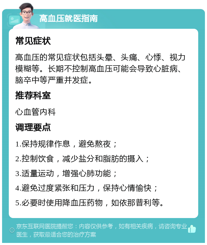 高血压就医指南 常见症状 高血压的常见症状包括头晕、头痛、心悸、视力模糊等。长期不控制高血压可能会导致心脏病、脑卒中等严重并发症。 推荐科室 心血管内科 调理要点 1.保持规律作息，避免熬夜； 2.控制饮食，减少盐分和脂肪的摄入； 3.适量运动，增强心肺功能； 4.避免过度紧张和压力，保持心情愉快； 5.必要时使用降血压药物，如依那普利等。