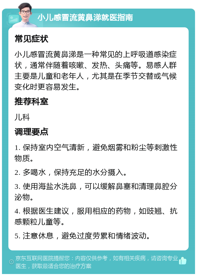 小儿感冒流黄鼻涕就医指南 常见症状 小儿感冒流黄鼻涕是一种常见的上呼吸道感染症状，通常伴随着咳嗽、发热、头痛等。易感人群主要是儿童和老年人，尤其是在季节交替或气候变化时更容易发生。 推荐科室 儿科 调理要点 1. 保持室内空气清新，避免烟雾和粉尘等刺激性物质。 2. 多喝水，保持充足的水分摄入。 3. 使用海盐水洗鼻，可以缓解鼻塞和清理鼻腔分泌物。 4. 根据医生建议，服用相应的药物，如豉翘、抗感颗粒儿童等。 5. 注意休息，避免过度劳累和情绪波动。