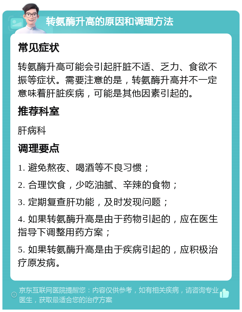 转氨酶升高的原因和调理方法 常见症状 转氨酶升高可能会引起肝脏不适、乏力、食欲不振等症状。需要注意的是，转氨酶升高并不一定意味着肝脏疾病，可能是其他因素引起的。 推荐科室 肝病科 调理要点 1. 避免熬夜、喝酒等不良习惯； 2. 合理饮食，少吃油腻、辛辣的食物； 3. 定期复查肝功能，及时发现问题； 4. 如果转氨酶升高是由于药物引起的，应在医生指导下调整用药方案； 5. 如果转氨酶升高是由于疾病引起的，应积极治疗原发病。