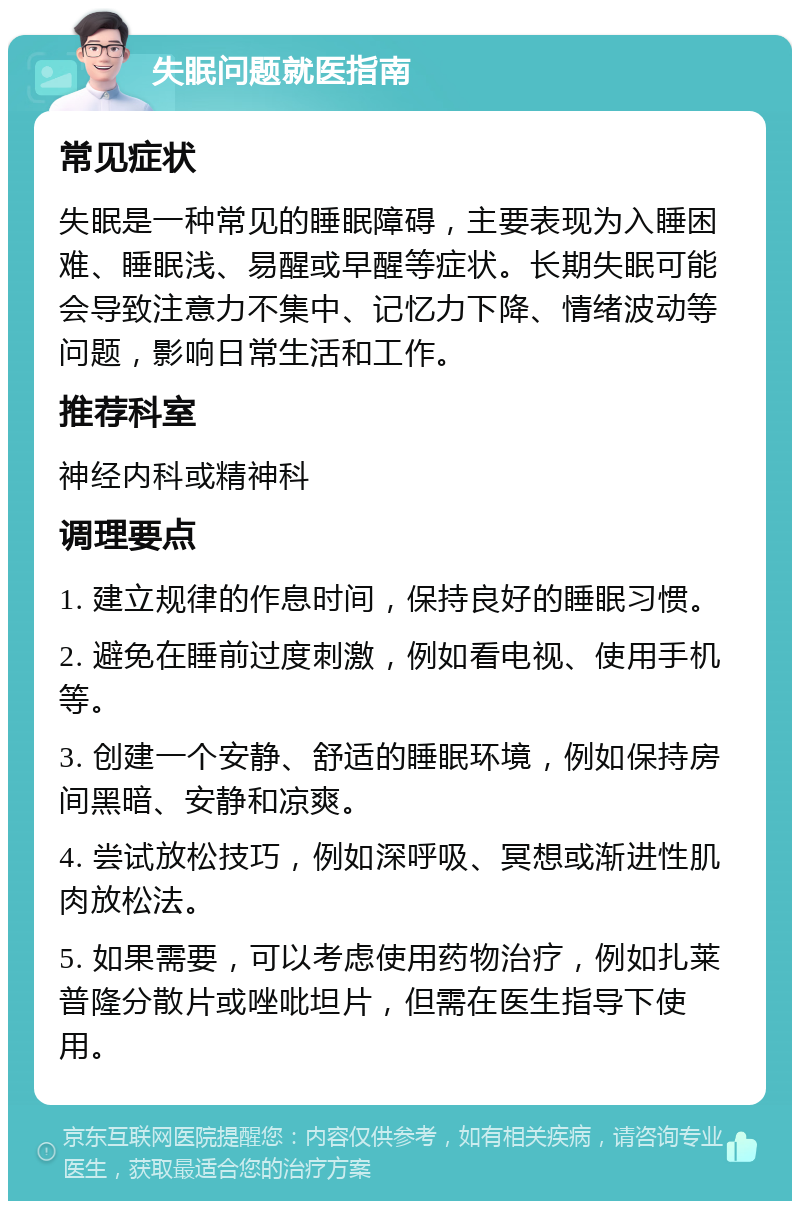 失眠问题就医指南 常见症状 失眠是一种常见的睡眠障碍，主要表现为入睡困难、睡眠浅、易醒或早醒等症状。长期失眠可能会导致注意力不集中、记忆力下降、情绪波动等问题，影响日常生活和工作。 推荐科室 神经内科或精神科 调理要点 1. 建立规律的作息时间，保持良好的睡眠习惯。 2. 避免在睡前过度刺激，例如看电视、使用手机等。 3. 创建一个安静、舒适的睡眠环境，例如保持房间黑暗、安静和凉爽。 4. 尝试放松技巧，例如深呼吸、冥想或渐进性肌肉放松法。 5. 如果需要，可以考虑使用药物治疗，例如扎莱普隆分散片或唑吡坦片，但需在医生指导下使用。