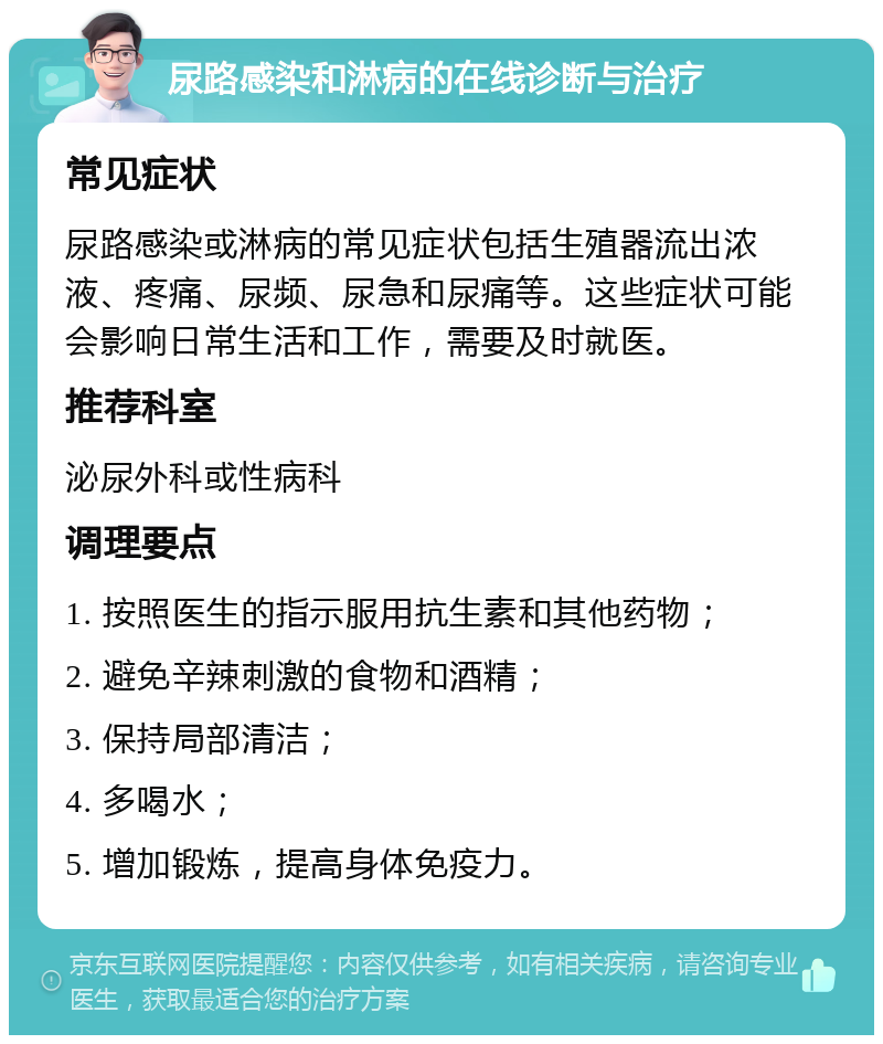 尿路感染和淋病的在线诊断与治疗 常见症状 尿路感染或淋病的常见症状包括生殖器流出浓液、疼痛、尿频、尿急和尿痛等。这些症状可能会影响日常生活和工作，需要及时就医。 推荐科室 泌尿外科或性病科 调理要点 1. 按照医生的指示服用抗生素和其他药物； 2. 避免辛辣刺激的食物和酒精； 3. 保持局部清洁； 4. 多喝水； 5. 增加锻炼，提高身体免疫力。