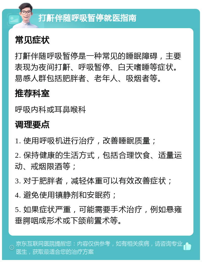 打鼾伴随呼吸暂停就医指南 常见症状 打鼾伴随呼吸暂停是一种常见的睡眠障碍，主要表现为夜间打鼾、呼吸暂停、白天嗜睡等症状。易感人群包括肥胖者、老年人、吸烟者等。 推荐科室 呼吸内科或耳鼻喉科 调理要点 1. 使用呼吸机进行治疗，改善睡眠质量； 2. 保持健康的生活方式，包括合理饮食、适量运动、戒烟限酒等； 3. 对于肥胖者，减轻体重可以有效改善症状； 4. 避免使用镇静剂和安眠药； 5. 如果症状严重，可能需要手术治疗，例如悬雍垂腭咽成形术或下颌前置术等。