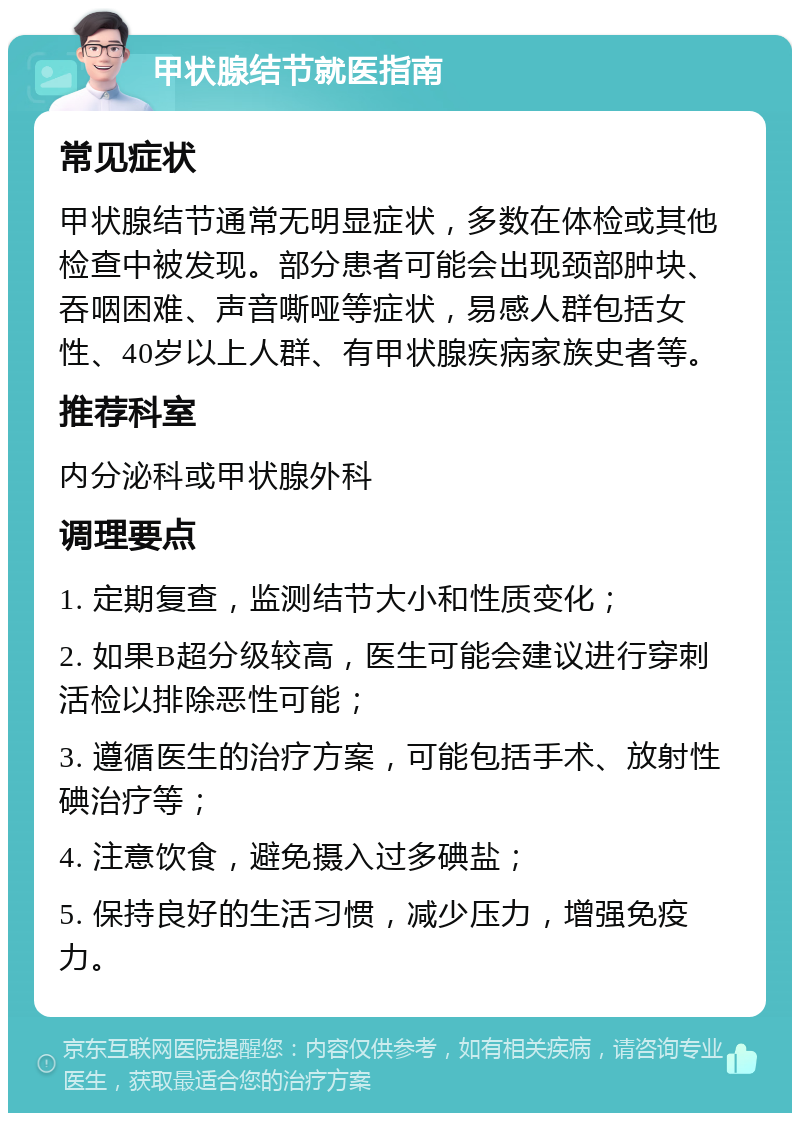 甲状腺结节就医指南 常见症状 甲状腺结节通常无明显症状，多数在体检或其他检查中被发现。部分患者可能会出现颈部肿块、吞咽困难、声音嘶哑等症状，易感人群包括女性、40岁以上人群、有甲状腺疾病家族史者等。 推荐科室 内分泌科或甲状腺外科 调理要点 1. 定期复查，监测结节大小和性质变化； 2. 如果B超分级较高，医生可能会建议进行穿刺活检以排除恶性可能； 3. 遵循医生的治疗方案，可能包括手术、放射性碘治疗等； 4. 注意饮食，避免摄入过多碘盐； 5. 保持良好的生活习惯，减少压力，增强免疫力。