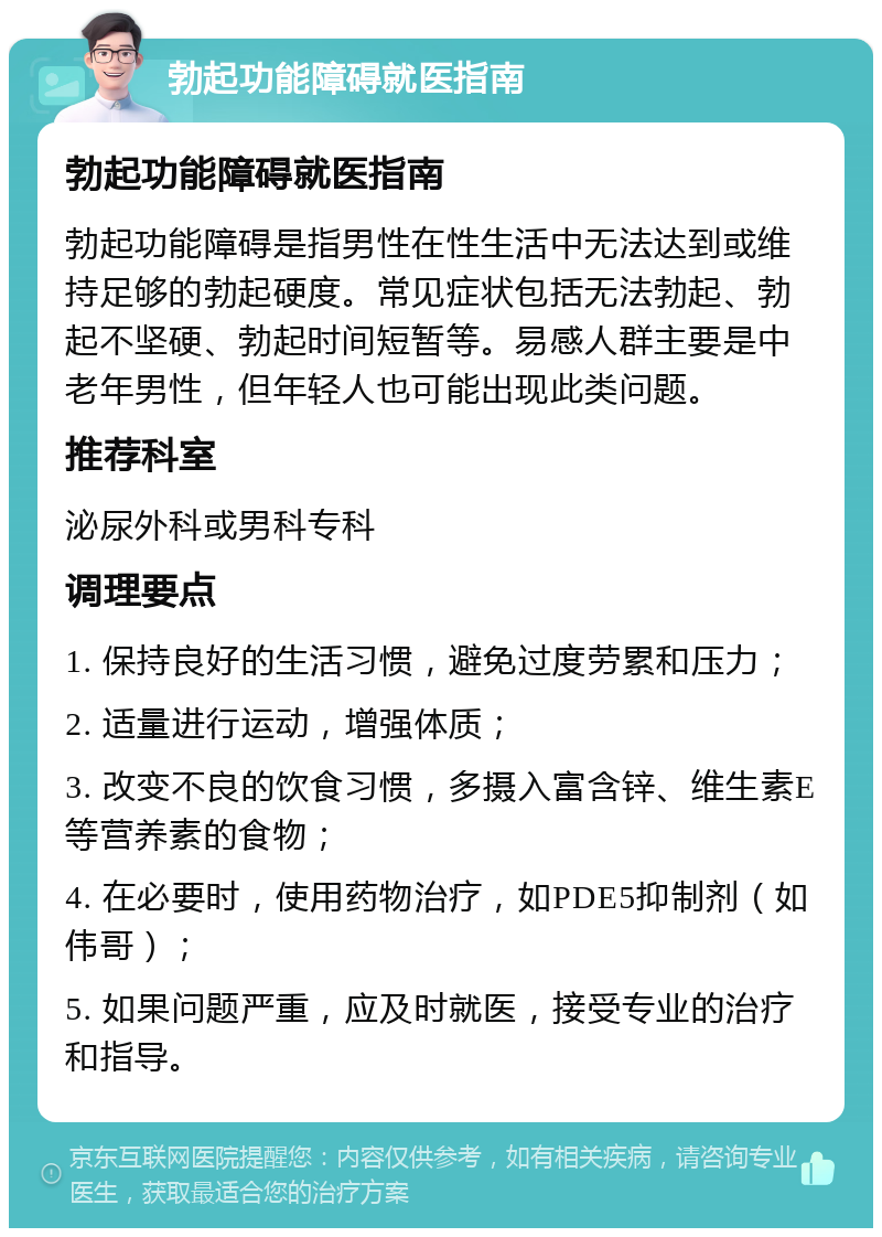 勃起功能障碍就医指南 勃起功能障碍就医指南 勃起功能障碍是指男性在性生活中无法达到或维持足够的勃起硬度。常见症状包括无法勃起、勃起不坚硬、勃起时间短暂等。易感人群主要是中老年男性，但年轻人也可能出现此类问题。 推荐科室 泌尿外科或男科专科 调理要点 1. 保持良好的生活习惯，避免过度劳累和压力； 2. 适量进行运动，增强体质； 3. 改变不良的饮食习惯，多摄入富含锌、维生素E等营养素的食物； 4. 在必要时，使用药物治疗，如PDE5抑制剂（如伟哥）； 5. 如果问题严重，应及时就医，接受专业的治疗和指导。