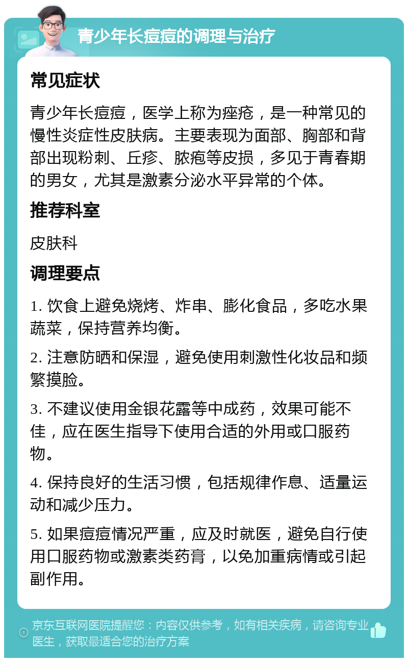 青少年长痘痘的调理与治疗 常见症状 青少年长痘痘，医学上称为痤疮，是一种常见的慢性炎症性皮肤病。主要表现为面部、胸部和背部出现粉刺、丘疹、脓疱等皮损，多见于青春期的男女，尤其是激素分泌水平异常的个体。 推荐科室 皮肤科 调理要点 1. 饮食上避免烧烤、炸串、膨化食品，多吃水果蔬菜，保持营养均衡。 2. 注意防晒和保湿，避免使用刺激性化妆品和频繁摸脸。 3. 不建议使用金银花露等中成药，效果可能不佳，应在医生指导下使用合适的外用或口服药物。 4. 保持良好的生活习惯，包括规律作息、适量运动和减少压力。 5. 如果痘痘情况严重，应及时就医，避免自行使用口服药物或激素类药膏，以免加重病情或引起副作用。