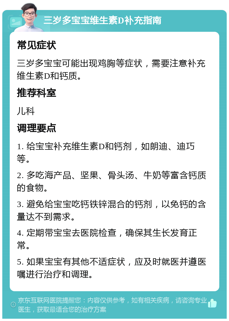 三岁多宝宝维生素D补充指南 常见症状 三岁多宝宝可能出现鸡胸等症状，需要注意补充维生素D和钙质。 推荐科室 儿科 调理要点 1. 给宝宝补充维生素D和钙剂，如朗迪、迪巧等。 2. 多吃海产品、坚果、骨头汤、牛奶等富含钙质的食物。 3. 避免给宝宝吃钙铁锌混合的钙剂，以免钙的含量达不到需求。 4. 定期带宝宝去医院检查，确保其生长发育正常。 5. 如果宝宝有其他不适症状，应及时就医并遵医嘱进行治疗和调理。