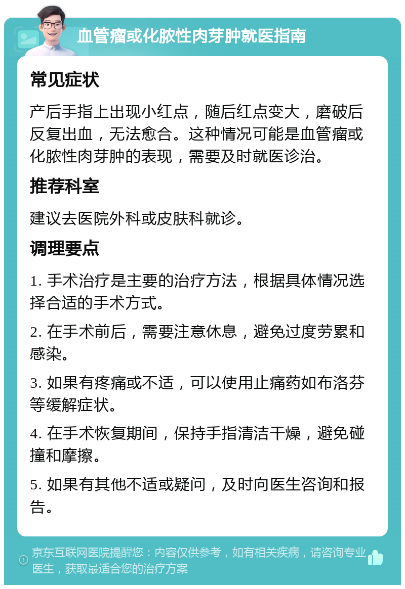 血管瘤或化脓性肉芽肿就医指南 常见症状 产后手指上出现小红点，随后红点变大，磨破后反复出血，无法愈合。这种情况可能是血管瘤或化脓性肉芽肿的表现，需要及时就医诊治。 推荐科室 建议去医院外科或皮肤科就诊。 调理要点 1. 手术治疗是主要的治疗方法，根据具体情况选择合适的手术方式。 2. 在手术前后，需要注意休息，避免过度劳累和感染。 3. 如果有疼痛或不适，可以使用止痛药如布洛芬等缓解症状。 4. 在手术恢复期间，保持手指清洁干燥，避免碰撞和摩擦。 5. 如果有其他不适或疑问，及时向医生咨询和报告。