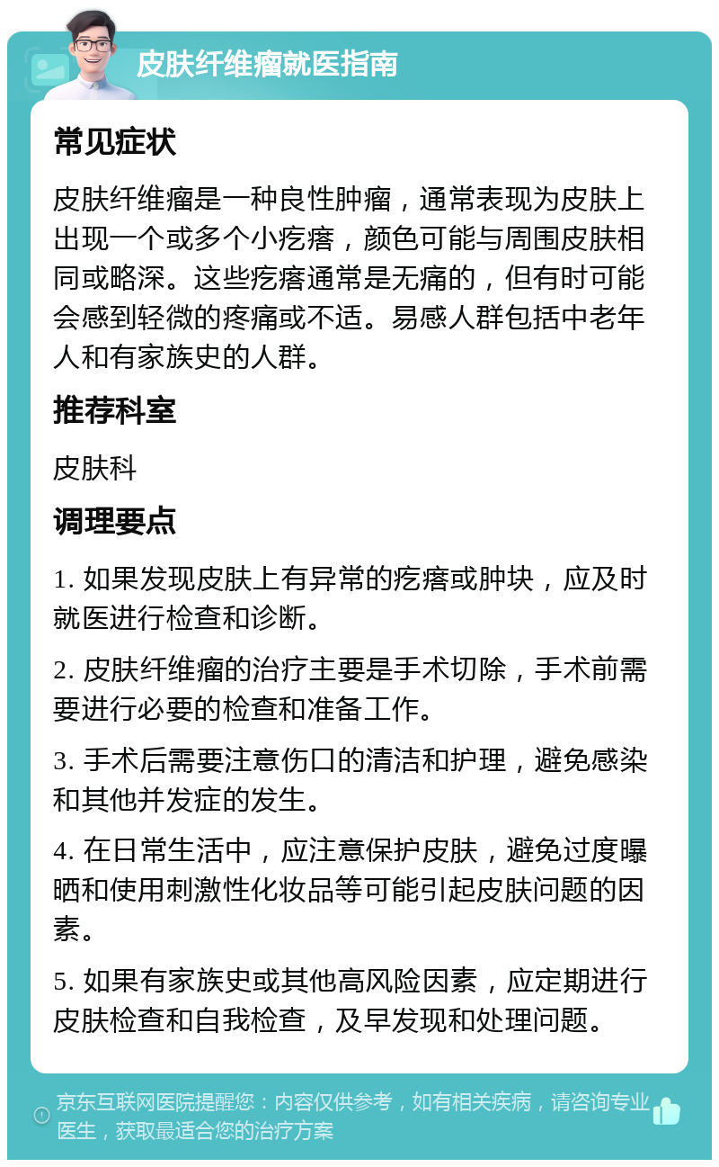 皮肤纤维瘤就医指南 常见症状 皮肤纤维瘤是一种良性肿瘤，通常表现为皮肤上出现一个或多个小疙瘩，颜色可能与周围皮肤相同或略深。这些疙瘩通常是无痛的，但有时可能会感到轻微的疼痛或不适。易感人群包括中老年人和有家族史的人群。 推荐科室 皮肤科 调理要点 1. 如果发现皮肤上有异常的疙瘩或肿块，应及时就医进行检查和诊断。 2. 皮肤纤维瘤的治疗主要是手术切除，手术前需要进行必要的检查和准备工作。 3. 手术后需要注意伤口的清洁和护理，避免感染和其他并发症的发生。 4. 在日常生活中，应注意保护皮肤，避免过度曝晒和使用刺激性化妆品等可能引起皮肤问题的因素。 5. 如果有家族史或其他高风险因素，应定期进行皮肤检查和自我检查，及早发现和处理问题。