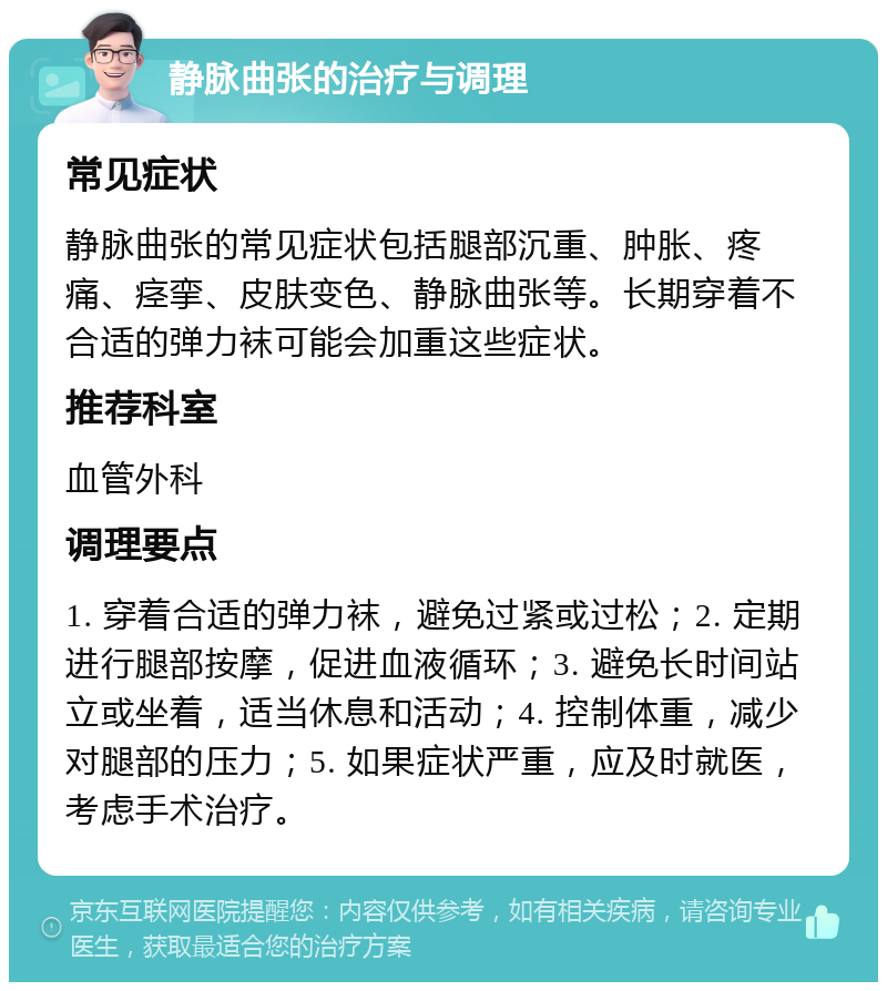 静脉曲张的治疗与调理 常见症状 静脉曲张的常见症状包括腿部沉重、肿胀、疼痛、痉挛、皮肤变色、静脉曲张等。长期穿着不合适的弹力袜可能会加重这些症状。 推荐科室 血管外科 调理要点 1. 穿着合适的弹力袜，避免过紧或过松；2. 定期进行腿部按摩，促进血液循环；3. 避免长时间站立或坐着，适当休息和活动；4. 控制体重，减少对腿部的压力；5. 如果症状严重，应及时就医，考虑手术治疗。