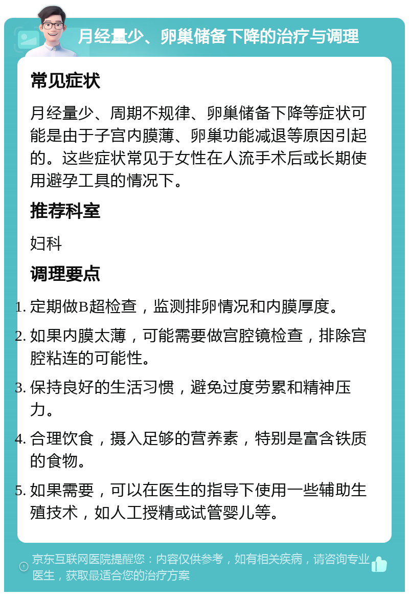 月经量少、卵巢储备下降的治疗与调理 常见症状 月经量少、周期不规律、卵巢储备下降等症状可能是由于子宫内膜薄、卵巢功能减退等原因引起的。这些症状常见于女性在人流手术后或长期使用避孕工具的情况下。 推荐科室 妇科 调理要点 定期做B超检查，监测排卵情况和内膜厚度。 如果内膜太薄，可能需要做宫腔镜检查，排除宫腔粘连的可能性。 保持良好的生活习惯，避免过度劳累和精神压力。 合理饮食，摄入足够的营养素，特别是富含铁质的食物。 如果需要，可以在医生的指导下使用一些辅助生殖技术，如人工授精或试管婴儿等。