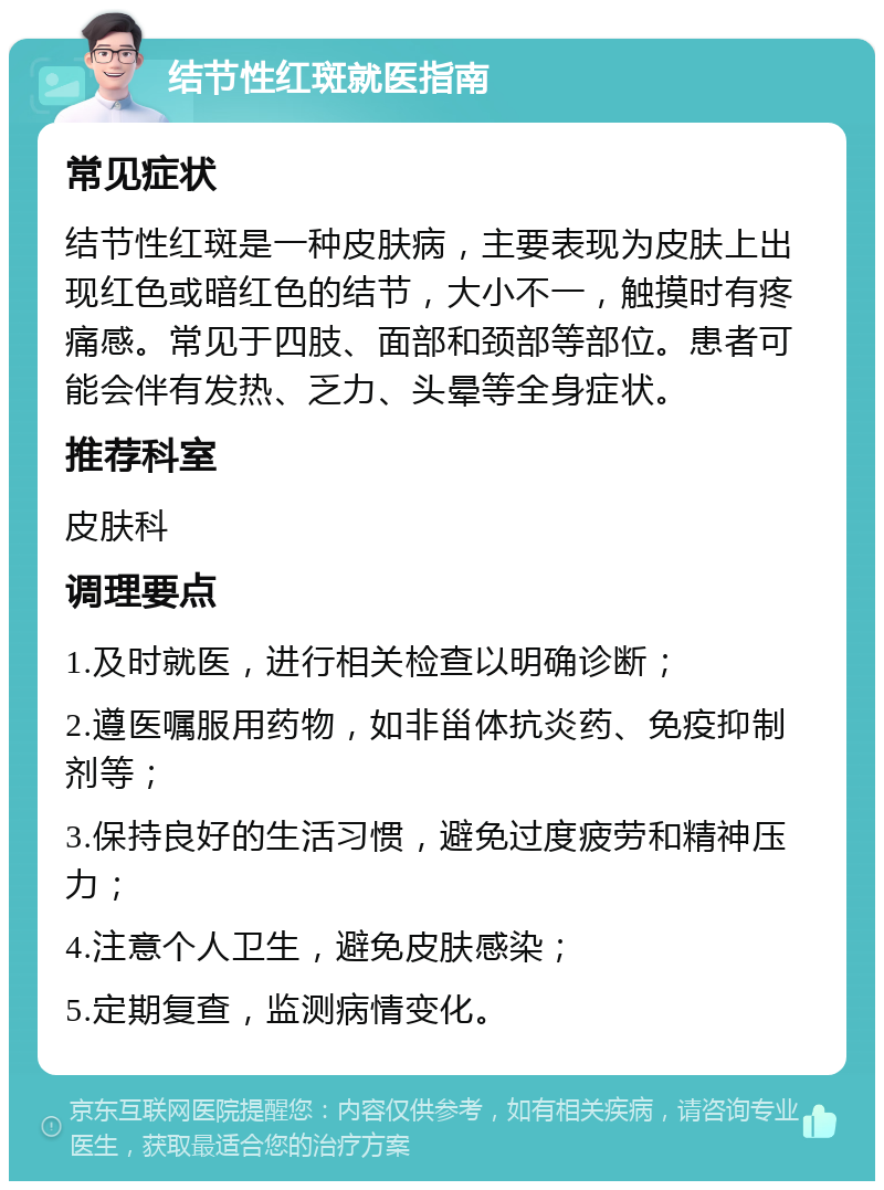 结节性红斑就医指南 常见症状 结节性红斑是一种皮肤病，主要表现为皮肤上出现红色或暗红色的结节，大小不一，触摸时有疼痛感。常见于四肢、面部和颈部等部位。患者可能会伴有发热、乏力、头晕等全身症状。 推荐科室 皮肤科 调理要点 1.及时就医，进行相关检查以明确诊断； 2.遵医嘱服用药物，如非甾体抗炎药、免疫抑制剂等； 3.保持良好的生活习惯，避免过度疲劳和精神压力； 4.注意个人卫生，避免皮肤感染； 5.定期复查，监测病情变化。