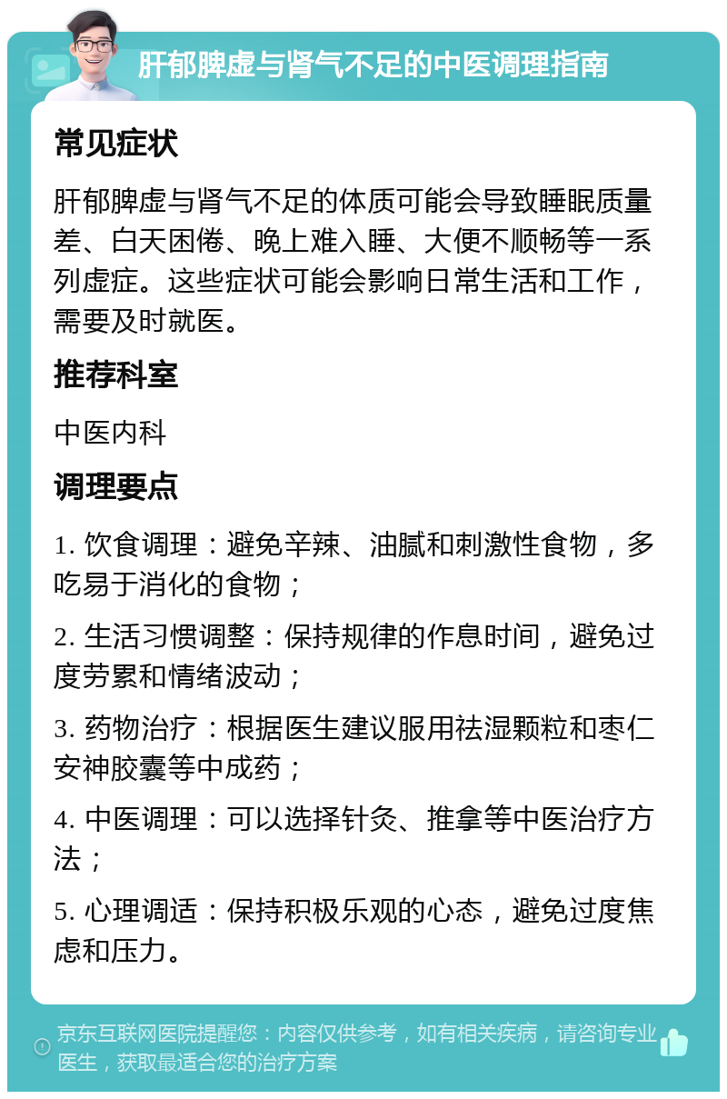 肝郁脾虚与肾气不足的中医调理指南 常见症状 肝郁脾虚与肾气不足的体质可能会导致睡眠质量差、白天困倦、晚上难入睡、大便不顺畅等一系列虚症。这些症状可能会影响日常生活和工作，需要及时就医。 推荐科室 中医内科 调理要点 1. 饮食调理：避免辛辣、油腻和刺激性食物，多吃易于消化的食物； 2. 生活习惯调整：保持规律的作息时间，避免过度劳累和情绪波动； 3. 药物治疗：根据医生建议服用祛湿颗粒和枣仁安神胶囊等中成药； 4. 中医调理：可以选择针灸、推拿等中医治疗方法； 5. 心理调适：保持积极乐观的心态，避免过度焦虑和压力。