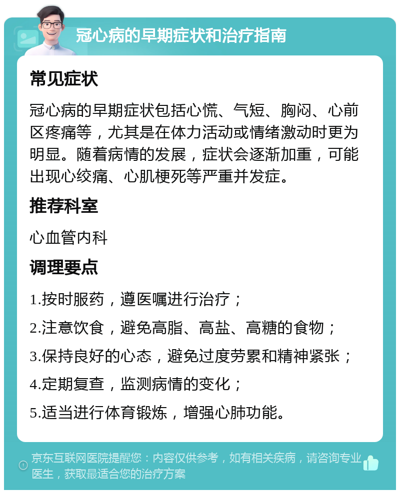 冠心病的早期症状和治疗指南 常见症状 冠心病的早期症状包括心慌、气短、胸闷、心前区疼痛等，尤其是在体力活动或情绪激动时更为明显。随着病情的发展，症状会逐渐加重，可能出现心绞痛、心肌梗死等严重并发症。 推荐科室 心血管内科 调理要点 1.按时服药，遵医嘱进行治疗； 2.注意饮食，避免高脂、高盐、高糖的食物； 3.保持良好的心态，避免过度劳累和精神紧张； 4.定期复查，监测病情的变化； 5.适当进行体育锻炼，增强心肺功能。