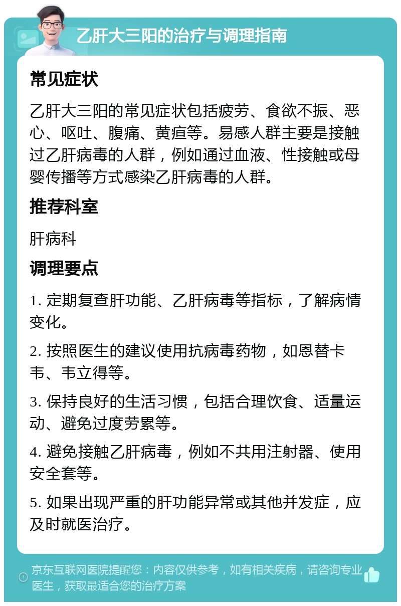 乙肝大三阳的治疗与调理指南 常见症状 乙肝大三阳的常见症状包括疲劳、食欲不振、恶心、呕吐、腹痛、黄疸等。易感人群主要是接触过乙肝病毒的人群，例如通过血液、性接触或母婴传播等方式感染乙肝病毒的人群。 推荐科室 肝病科 调理要点 1. 定期复查肝功能、乙肝病毒等指标，了解病情变化。 2. 按照医生的建议使用抗病毒药物，如恩替卡韦、韦立得等。 3. 保持良好的生活习惯，包括合理饮食、适量运动、避免过度劳累等。 4. 避免接触乙肝病毒，例如不共用注射器、使用安全套等。 5. 如果出现严重的肝功能异常或其他并发症，应及时就医治疗。