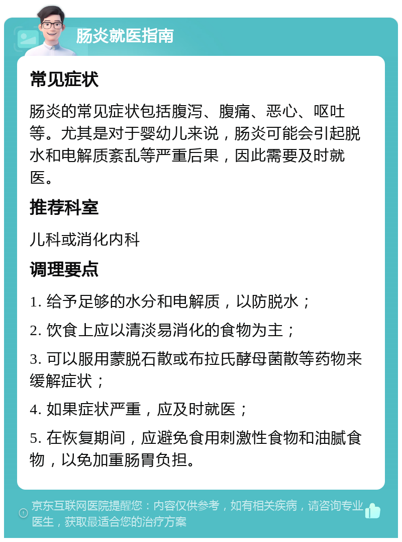 肠炎就医指南 常见症状 肠炎的常见症状包括腹泻、腹痛、恶心、呕吐等。尤其是对于婴幼儿来说，肠炎可能会引起脱水和电解质紊乱等严重后果，因此需要及时就医。 推荐科室 儿科或消化内科 调理要点 1. 给予足够的水分和电解质，以防脱水； 2. 饮食上应以清淡易消化的食物为主； 3. 可以服用蒙脱石散或布拉氏酵母菌散等药物来缓解症状； 4. 如果症状严重，应及时就医； 5. 在恢复期间，应避免食用刺激性食物和油腻食物，以免加重肠胃负担。