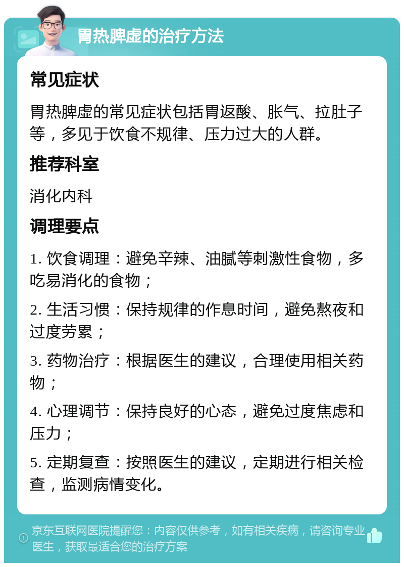 胃热脾虚的治疗方法 常见症状 胃热脾虚的常见症状包括胃返酸、胀气、拉肚子等，多见于饮食不规律、压力过大的人群。 推荐科室 消化内科 调理要点 1. 饮食调理：避免辛辣、油腻等刺激性食物，多吃易消化的食物； 2. 生活习惯：保持规律的作息时间，避免熬夜和过度劳累； 3. 药物治疗：根据医生的建议，合理使用相关药物； 4. 心理调节：保持良好的心态，避免过度焦虑和压力； 5. 定期复查：按照医生的建议，定期进行相关检查，监测病情变化。