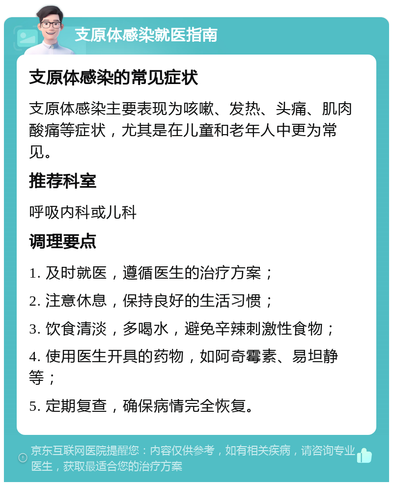 支原体感染就医指南 支原体感染的常见症状 支原体感染主要表现为咳嗽、发热、头痛、肌肉酸痛等症状，尤其是在儿童和老年人中更为常见。 推荐科室 呼吸内科或儿科 调理要点 1. 及时就医，遵循医生的治疗方案； 2. 注意休息，保持良好的生活习惯； 3. 饮食清淡，多喝水，避免辛辣刺激性食物； 4. 使用医生开具的药物，如阿奇霉素、易坦静等； 5. 定期复查，确保病情完全恢复。