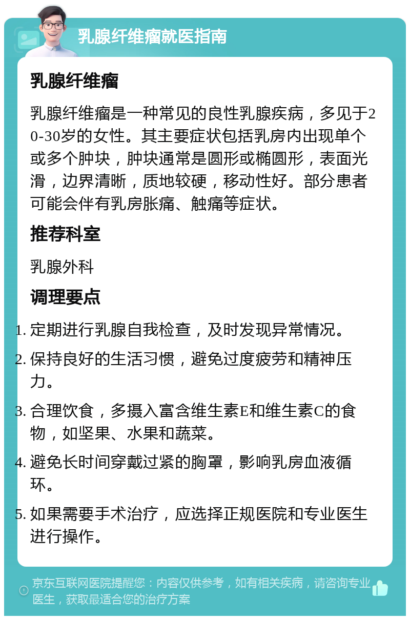 乳腺纤维瘤就医指南 乳腺纤维瘤 乳腺纤维瘤是一种常见的良性乳腺疾病，多见于20-30岁的女性。其主要症状包括乳房内出现单个或多个肿块，肿块通常是圆形或椭圆形，表面光滑，边界清晰，质地较硬，移动性好。部分患者可能会伴有乳房胀痛、触痛等症状。 推荐科室 乳腺外科 调理要点 定期进行乳腺自我检查，及时发现异常情况。 保持良好的生活习惯，避免过度疲劳和精神压力。 合理饮食，多摄入富含维生素E和维生素C的食物，如坚果、水果和蔬菜。 避免长时间穿戴过紧的胸罩，影响乳房血液循环。 如果需要手术治疗，应选择正规医院和专业医生进行操作。