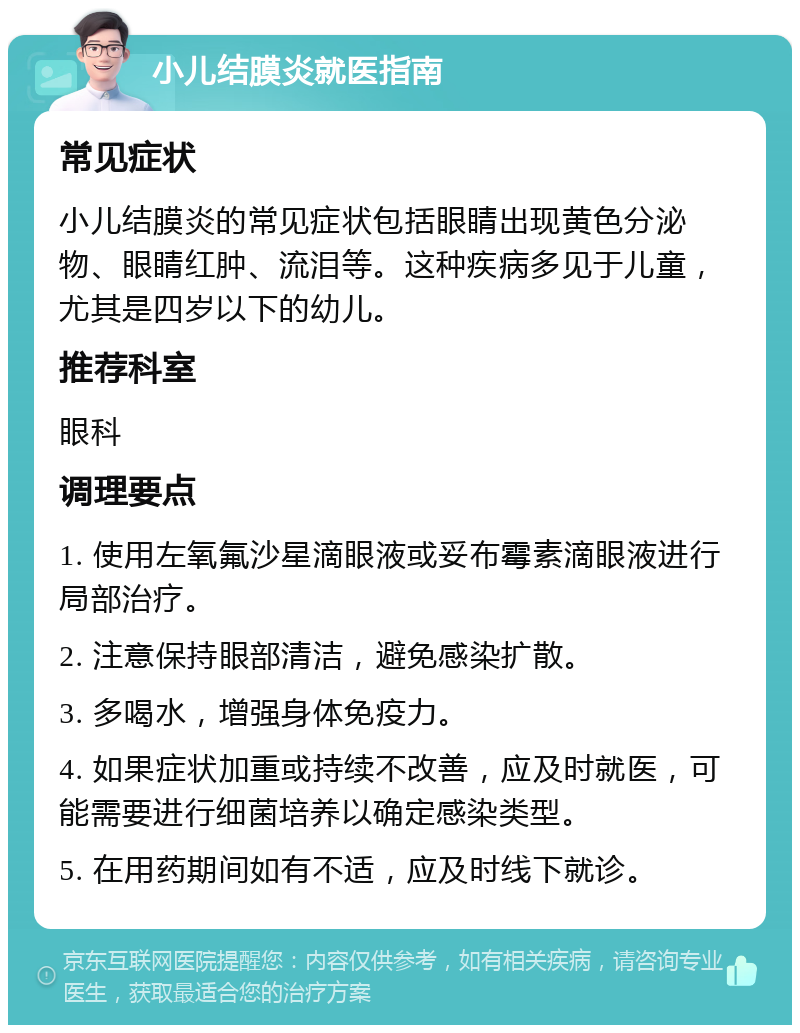 小儿结膜炎就医指南 常见症状 小儿结膜炎的常见症状包括眼睛出现黄色分泌物、眼睛红肿、流泪等。这种疾病多见于儿童，尤其是四岁以下的幼儿。 推荐科室 眼科 调理要点 1. 使用左氧氟沙星滴眼液或妥布霉素滴眼液进行局部治疗。 2. 注意保持眼部清洁，避免感染扩散。 3. 多喝水，增强身体免疫力。 4. 如果症状加重或持续不改善，应及时就医，可能需要进行细菌培养以确定感染类型。 5. 在用药期间如有不适，应及时线下就诊。