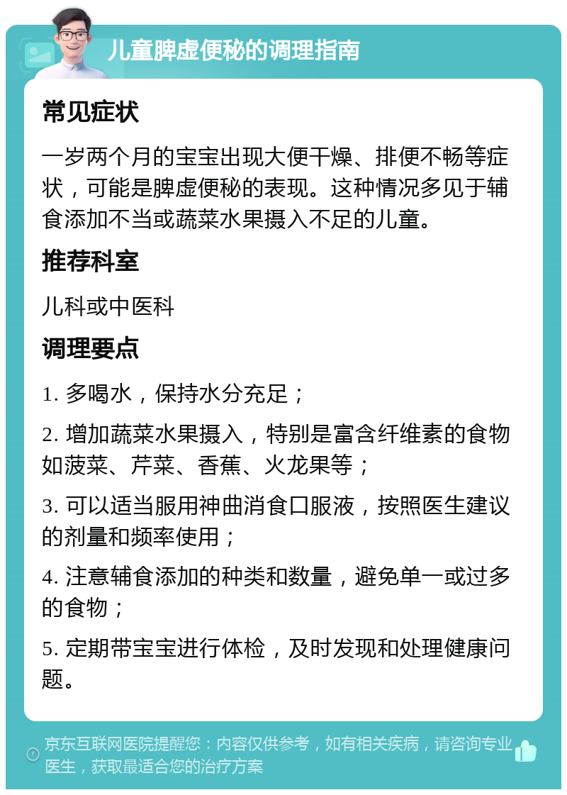 儿童脾虚便秘的调理指南 常见症状 一岁两个月的宝宝出现大便干燥、排便不畅等症状，可能是脾虚便秘的表现。这种情况多见于辅食添加不当或蔬菜水果摄入不足的儿童。 推荐科室 儿科或中医科 调理要点 1. 多喝水，保持水分充足； 2. 增加蔬菜水果摄入，特别是富含纤维素的食物如菠菜、芹菜、香蕉、火龙果等； 3. 可以适当服用神曲消食口服液，按照医生建议的剂量和频率使用； 4. 注意辅食添加的种类和数量，避免单一或过多的食物； 5. 定期带宝宝进行体检，及时发现和处理健康问题。