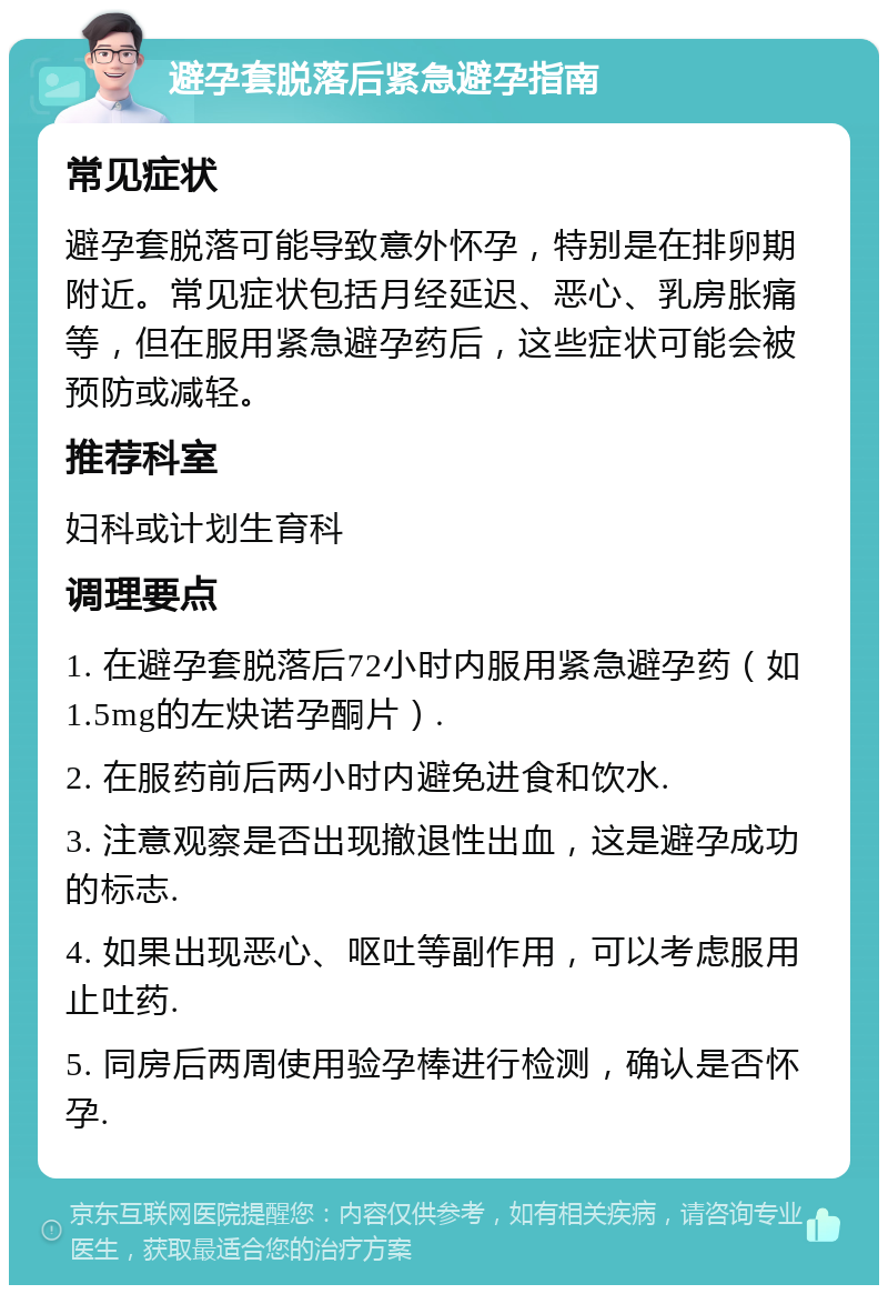 避孕套脱落后紧急避孕指南 常见症状 避孕套脱落可能导致意外怀孕，特别是在排卵期附近。常见症状包括月经延迟、恶心、乳房胀痛等，但在服用紧急避孕药后，这些症状可能会被预防或减轻。 推荐科室 妇科或计划生育科 调理要点 1. 在避孕套脱落后72小时内服用紧急避孕药（如1.5mg的左炔诺孕酮片）. 2. 在服药前后两小时内避免进食和饮水. 3. 注意观察是否出现撤退性出血，这是避孕成功的标志. 4. 如果出现恶心、呕吐等副作用，可以考虑服用止吐药. 5. 同房后两周使用验孕棒进行检测，确认是否怀孕.