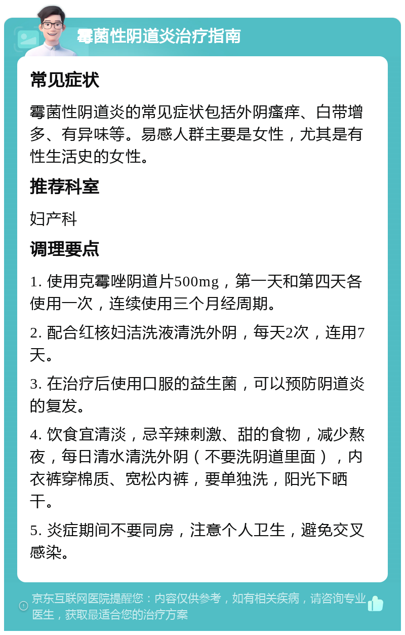 霉菌性阴道炎治疗指南 常见症状 霉菌性阴道炎的常见症状包括外阴瘙痒、白带增多、有异味等。易感人群主要是女性，尤其是有性生活史的女性。 推荐科室 妇产科 调理要点 1. 使用克霉唑阴道片500mg，第一天和第四天各使用一次，连续使用三个月经周期。 2. 配合红核妇洁洗液清洗外阴，每天2次，连用7天。 3. 在治疗后使用口服的益生菌，可以预防阴道炎的复发。 4. 饮食宜清淡，忌辛辣刺激、甜的食物，减少熬夜，每日清水清洗外阴（不要洗阴道里面），内衣裤穿棉质、宽松内裤，要单独洗，阳光下晒干。 5. 炎症期间不要同房，注意个人卫生，避免交叉感染。