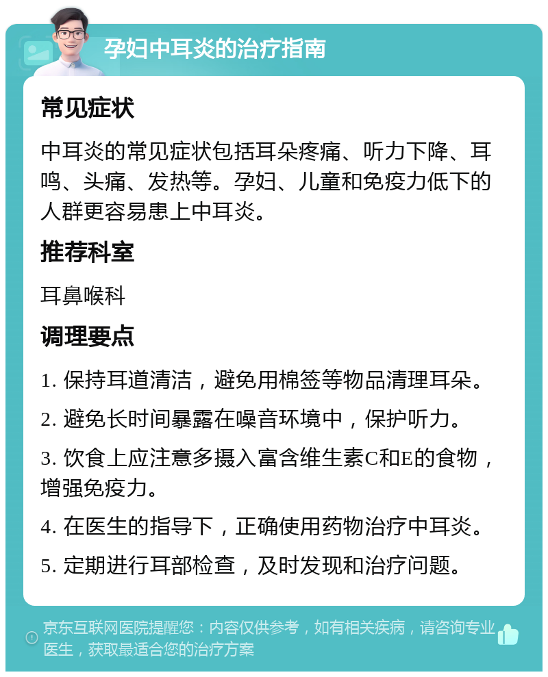 孕妇中耳炎的治疗指南 常见症状 中耳炎的常见症状包括耳朵疼痛、听力下降、耳鸣、头痛、发热等。孕妇、儿童和免疫力低下的人群更容易患上中耳炎。 推荐科室 耳鼻喉科 调理要点 1. 保持耳道清洁，避免用棉签等物品清理耳朵。 2. 避免长时间暴露在噪音环境中，保护听力。 3. 饮食上应注意多摄入富含维生素C和E的食物，增强免疫力。 4. 在医生的指导下，正确使用药物治疗中耳炎。 5. 定期进行耳部检查，及时发现和治疗问题。