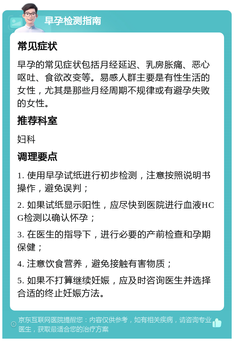 早孕检测指南 常见症状 早孕的常见症状包括月经延迟、乳房胀痛、恶心呕吐、食欲改变等。易感人群主要是有性生活的女性，尤其是那些月经周期不规律或有避孕失败的女性。 推荐科室 妇科 调理要点 1. 使用早孕试纸进行初步检测，注意按照说明书操作，避免误判； 2. 如果试纸显示阳性，应尽快到医院进行血液HCG检测以确认怀孕； 3. 在医生的指导下，进行必要的产前检查和孕期保健； 4. 注意饮食营养，避免接触有害物质； 5. 如果不打算继续妊娠，应及时咨询医生并选择合适的终止妊娠方法。