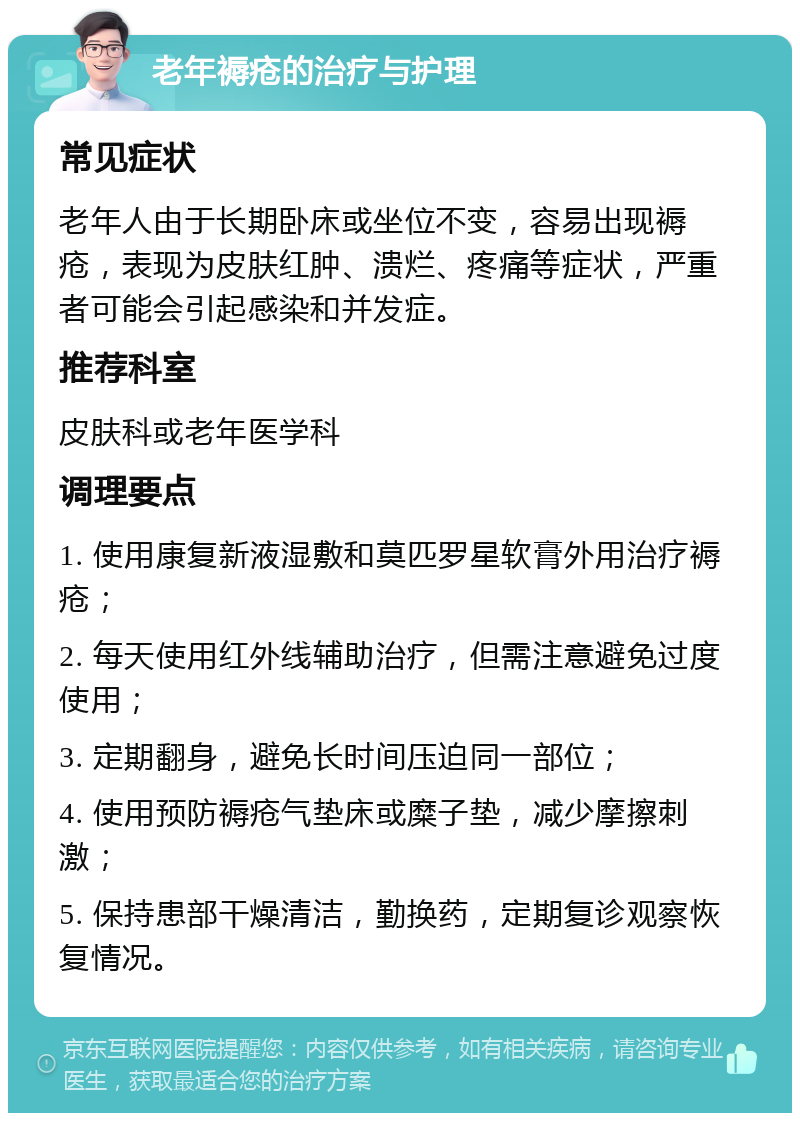 老年褥疮的治疗与护理 常见症状 老年人由于长期卧床或坐位不变，容易出现褥疮，表现为皮肤红肿、溃烂、疼痛等症状，严重者可能会引起感染和并发症。 推荐科室 皮肤科或老年医学科 调理要点 1. 使用康复新液湿敷和莫匹罗星软膏外用治疗褥疮； 2. 每天使用红外线辅助治疗，但需注意避免过度使用； 3. 定期翻身，避免长时间压迫同一部位； 4. 使用预防褥疮气垫床或糜子垫，减少摩擦刺激； 5. 保持患部干燥清洁，勤换药，定期复诊观察恢复情况。