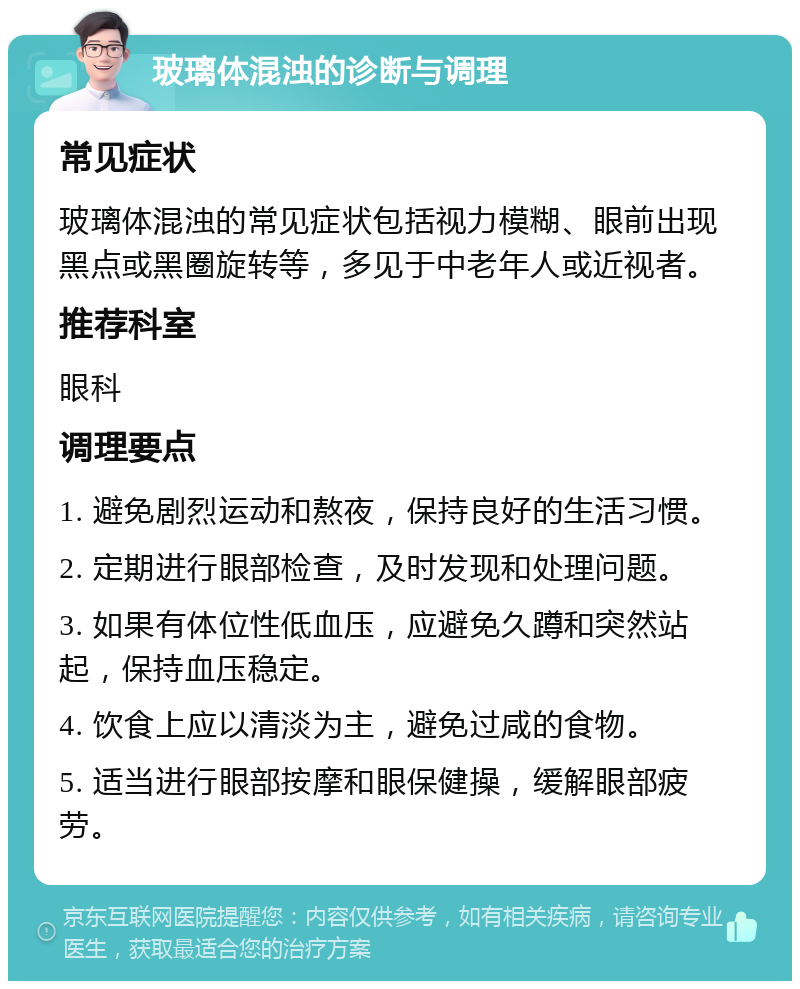 玻璃体混浊的诊断与调理 常见症状 玻璃体混浊的常见症状包括视力模糊、眼前出现黑点或黑圈旋转等，多见于中老年人或近视者。 推荐科室 眼科 调理要点 1. 避免剧烈运动和熬夜，保持良好的生活习惯。 2. 定期进行眼部检查，及时发现和处理问题。 3. 如果有体位性低血压，应避免久蹲和突然站起，保持血压稳定。 4. 饮食上应以清淡为主，避免过咸的食物。 5. 适当进行眼部按摩和眼保健操，缓解眼部疲劳。