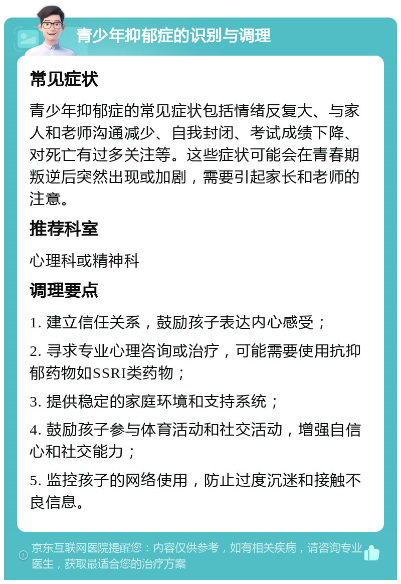 青少年抑郁症的识别与调理 常见症状 青少年抑郁症的常见症状包括情绪反复大、与家人和老师沟通减少、自我封闭、考试成绩下降、对死亡有过多关注等。这些症状可能会在青春期叛逆后突然出现或加剧，需要引起家长和老师的注意。 推荐科室 心理科或精神科 调理要点 1. 建立信任关系，鼓励孩子表达内心感受； 2. 寻求专业心理咨询或治疗，可能需要使用抗抑郁药物如SSRI类药物； 3. 提供稳定的家庭环境和支持系统； 4. 鼓励孩子参与体育活动和社交活动，增强自信心和社交能力； 5. 监控孩子的网络使用，防止过度沉迷和接触不良信息。