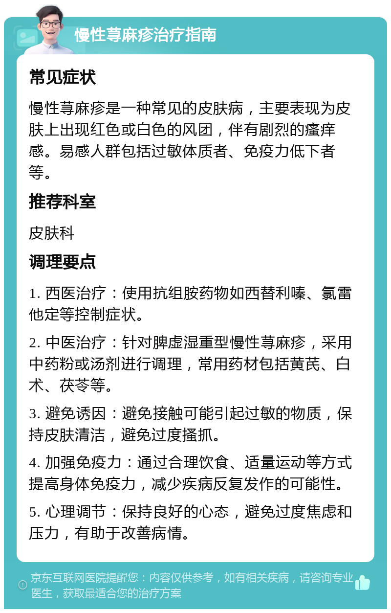 慢性荨麻疹治疗指南 常见症状 慢性荨麻疹是一种常见的皮肤病，主要表现为皮肤上出现红色或白色的风团，伴有剧烈的瘙痒感。易感人群包括过敏体质者、免疫力低下者等。 推荐科室 皮肤科 调理要点 1. 西医治疗：使用抗组胺药物如西替利嗪、氯雷他定等控制症状。 2. 中医治疗：针对脾虚湿重型慢性荨麻疹，采用中药粉或汤剂进行调理，常用药材包括黄芪、白术、茯苓等。 3. 避免诱因：避免接触可能引起过敏的物质，保持皮肤清洁，避免过度搔抓。 4. 加强免疫力：通过合理饮食、适量运动等方式提高身体免疫力，减少疾病反复发作的可能性。 5. 心理调节：保持良好的心态，避免过度焦虑和压力，有助于改善病情。