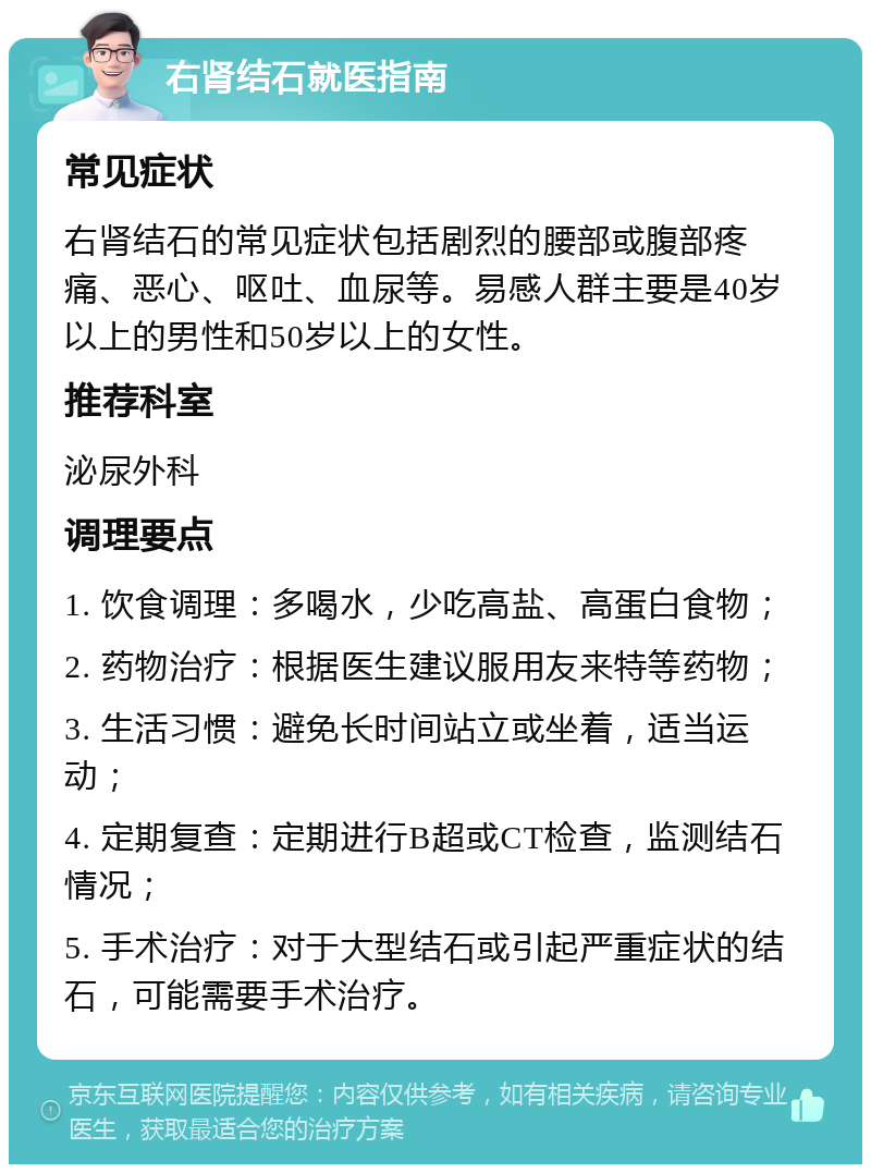 右肾结石就医指南 常见症状 右肾结石的常见症状包括剧烈的腰部或腹部疼痛、恶心、呕吐、血尿等。易感人群主要是40岁以上的男性和50岁以上的女性。 推荐科室 泌尿外科 调理要点 1. 饮食调理：多喝水，少吃高盐、高蛋白食物； 2. 药物治疗：根据医生建议服用友来特等药物； 3. 生活习惯：避免长时间站立或坐着，适当运动； 4. 定期复查：定期进行B超或CT检查，监测结石情况； 5. 手术治疗：对于大型结石或引起严重症状的结石，可能需要手术治疗。