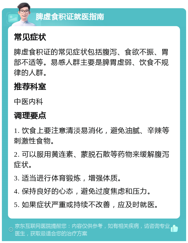 脾虚食积证就医指南 常见症状 脾虚食积证的常见症状包括腹泻、食欲不振、胃部不适等。易感人群主要是脾胃虚弱、饮食不规律的人群。 推荐科室 中医内科 调理要点 1. 饮食上要注意清淡易消化，避免油腻、辛辣等刺激性食物。 2. 可以服用黄连素、蒙脱石散等药物来缓解腹泻症状。 3. 适当进行体育锻炼，增强体质。 4. 保持良好的心态，避免过度焦虑和压力。 5. 如果症状严重或持续不改善，应及时就医。