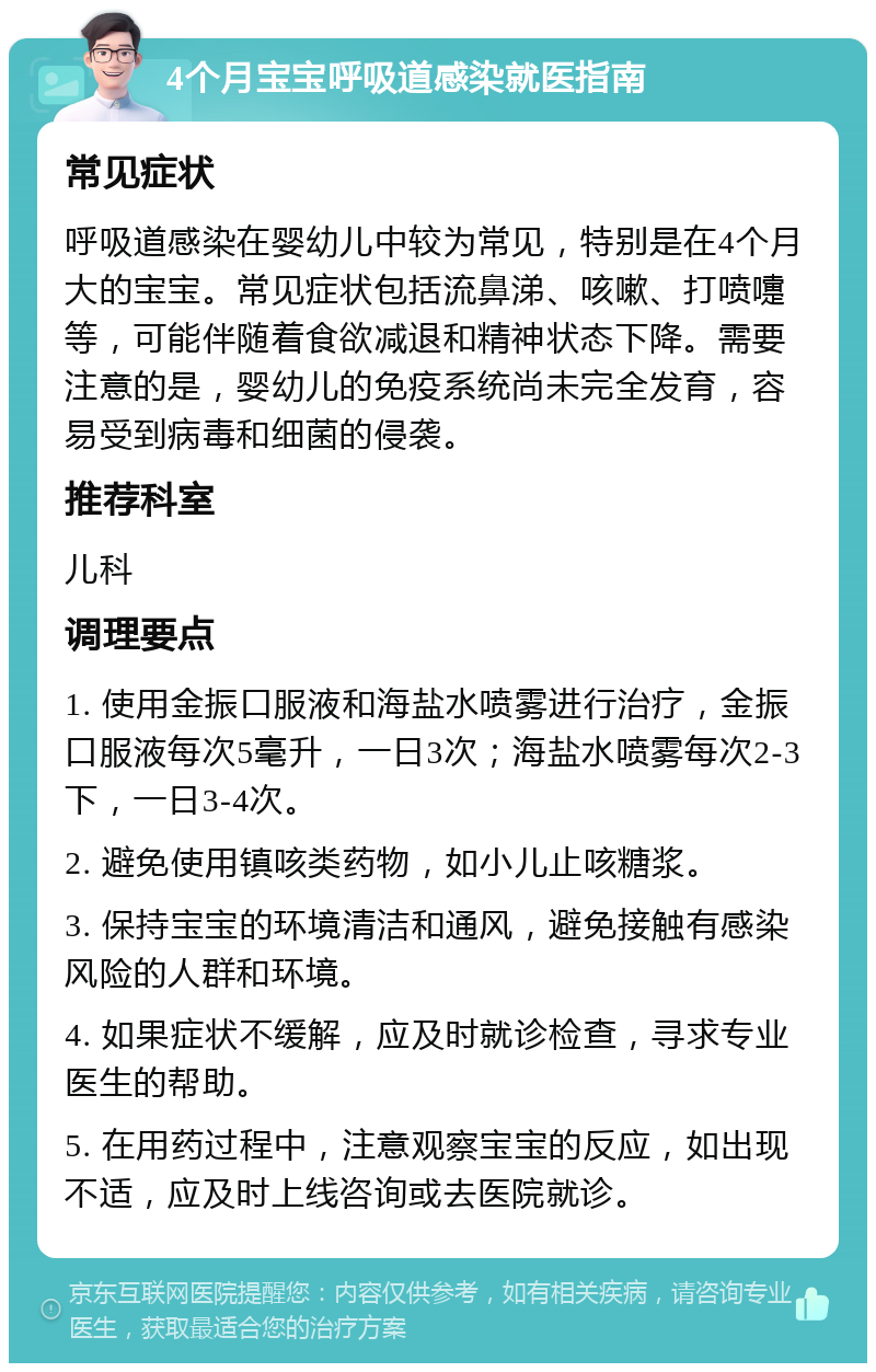 4个月宝宝呼吸道感染就医指南 常见症状 呼吸道感染在婴幼儿中较为常见，特别是在4个月大的宝宝。常见症状包括流鼻涕、咳嗽、打喷嚏等，可能伴随着食欲减退和精神状态下降。需要注意的是，婴幼儿的免疫系统尚未完全发育，容易受到病毒和细菌的侵袭。 推荐科室 儿科 调理要点 1. 使用金振口服液和海盐水喷雾进行治疗，金振口服液每次5毫升，一日3次；海盐水喷雾每次2-3下，一日3-4次。 2. 避免使用镇咳类药物，如小儿止咳糖浆。 3. 保持宝宝的环境清洁和通风，避免接触有感染风险的人群和环境。 4. 如果症状不缓解，应及时就诊检查，寻求专业医生的帮助。 5. 在用药过程中，注意观察宝宝的反应，如出现不适，应及时上线咨询或去医院就诊。