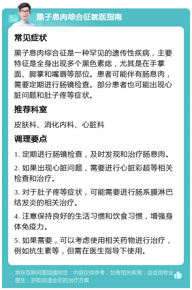 黑子息肉综合征就医指南 常见症状 黑子息肉综合征是一种罕见的遗传性疾病，主要特征是全身出现多个黑色素痣，尤其是在手掌面、脚掌和嘴唇等部位。患者可能伴有肠息肉，需要定期进行肠镜检查。部分患者也可能出现心脏问题和肚子疼等症状。 推荐科室 皮肤科、消化内科、心脏科 调理要点 1. 定期进行肠镜检查，及时发现和治疗肠息肉。 2. 如果出现心脏问题，需要进行心脏彩超等相关检查和治疗。 3. 对于肚子疼等症状，可能需要进行肠系膜淋巴结发炎的相关治疗。 4. 注意保持良好的生活习惯和饮食习惯，增强身体免疫力。 5. 如果需要，可以考虑使用相关药物进行治疗，例如抗生素等，但需在医生指导下使用。