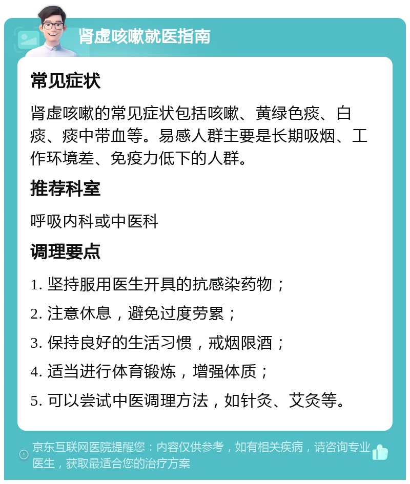 肾虚咳嗽就医指南 常见症状 肾虚咳嗽的常见症状包括咳嗽、黄绿色痰、白痰、痰中带血等。易感人群主要是长期吸烟、工作环境差、免疫力低下的人群。 推荐科室 呼吸内科或中医科 调理要点 1. 坚持服用医生开具的抗感染药物； 2. 注意休息，避免过度劳累； 3. 保持良好的生活习惯，戒烟限酒； 4. 适当进行体育锻炼，增强体质； 5. 可以尝试中医调理方法，如针灸、艾灸等。