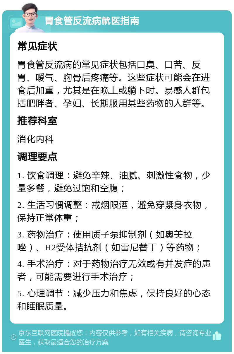 胃食管反流病就医指南 常见症状 胃食管反流病的常见症状包括口臭、口苦、反胃、嗳气、胸骨后疼痛等。这些症状可能会在进食后加重，尤其是在晚上或躺下时。易感人群包括肥胖者、孕妇、长期服用某些药物的人群等。 推荐科室 消化内科 调理要点 1. 饮食调理：避免辛辣、油腻、刺激性食物，少量多餐，避免过饱和空腹； 2. 生活习惯调整：戒烟限酒，避免穿紧身衣物，保持正常体重； 3. 药物治疗：使用质子泵抑制剂（如奥美拉唑）、H2受体拮抗剂（如雷尼替丁）等药物； 4. 手术治疗：对于药物治疗无效或有并发症的患者，可能需要进行手术治疗； 5. 心理调节：减少压力和焦虑，保持良好的心态和睡眠质量。