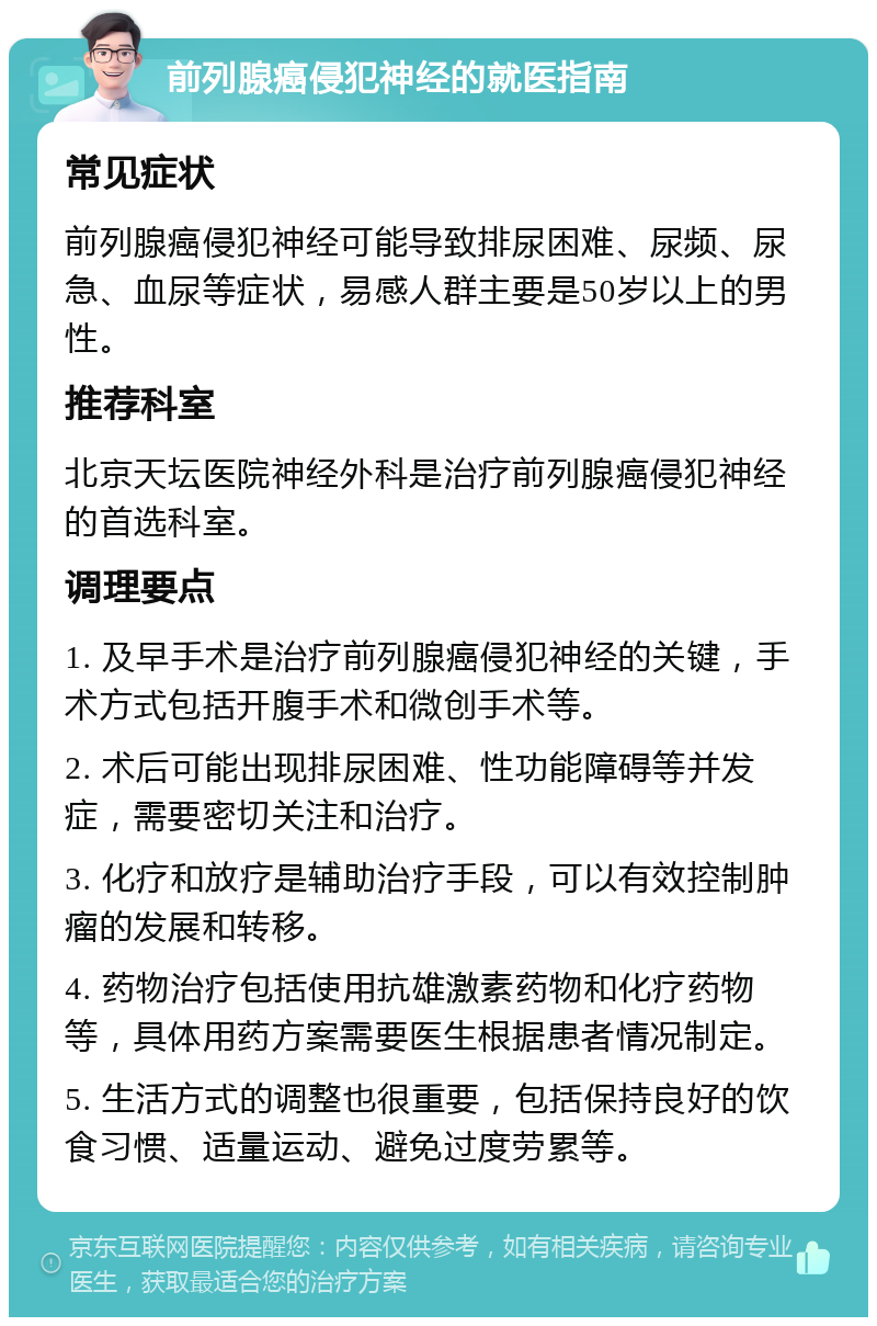 前列腺癌侵犯神经的就医指南 常见症状 前列腺癌侵犯神经可能导致排尿困难、尿频、尿急、血尿等症状，易感人群主要是50岁以上的男性。 推荐科室 北京天坛医院神经外科是治疗前列腺癌侵犯神经的首选科室。 调理要点 1. 及早手术是治疗前列腺癌侵犯神经的关键，手术方式包括开腹手术和微创手术等。 2. 术后可能出现排尿困难、性功能障碍等并发症，需要密切关注和治疗。 3. 化疗和放疗是辅助治疗手段，可以有效控制肿瘤的发展和转移。 4. 药物治疗包括使用抗雄激素药物和化疗药物等，具体用药方案需要医生根据患者情况制定。 5. 生活方式的调整也很重要，包括保持良好的饮食习惯、适量运动、避免过度劳累等。