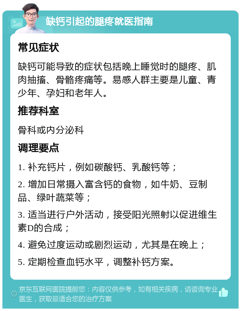 缺钙引起的腿疼就医指南 常见症状 缺钙可能导致的症状包括晚上睡觉时的腿疼、肌肉抽搐、骨骼疼痛等。易感人群主要是儿童、青少年、孕妇和老年人。 推荐科室 骨科或内分泌科 调理要点 1. 补充钙片，例如碳酸钙、乳酸钙等； 2. 增加日常摄入富含钙的食物，如牛奶、豆制品、绿叶蔬菜等； 3. 适当进行户外活动，接受阳光照射以促进维生素D的合成； 4. 避免过度运动或剧烈运动，尤其是在晚上； 5. 定期检查血钙水平，调整补钙方案。